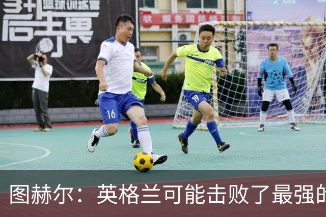 图赫尔：英格兰可能击败了最强的法国，和西班牙的差距正在缩小